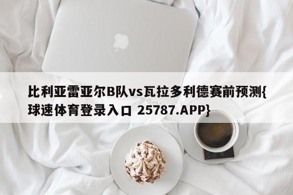 比利亚雷亚尔B队vs瓦拉多利德赛前预测{球速体育登录入口 25787.APP}