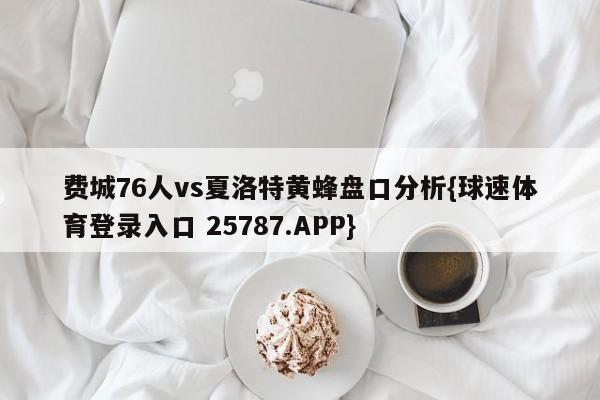 费城76人vs夏洛特黄蜂盘口分析{球速体育登录入口 25787.APP}