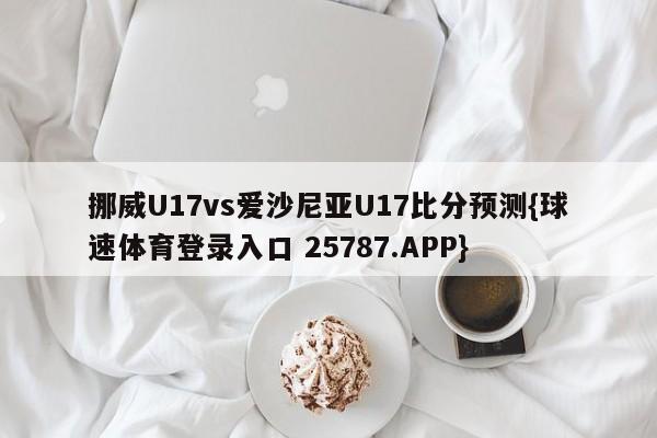 挪威U17vs爱沙尼亚U17比分预测{球速体育登录入口 25787.APP}