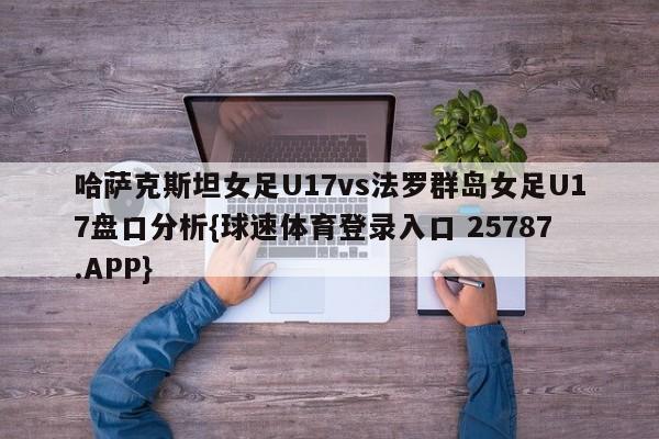 哈萨克斯坦女足U17vs法罗群岛女足U17盘口分析{球速体育登录入口 25787.APP}