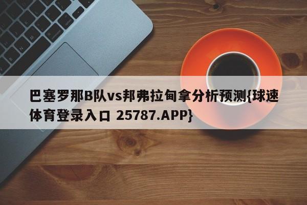 巴塞罗那B队vs邦弗拉甸拿分析预测{球速体育登录入口 25787.APP}
