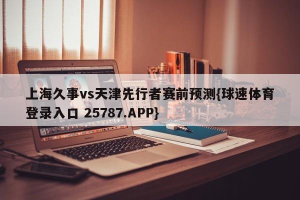 上海久事vs天津先行者赛前预测{球速体育登录入口 25787.APP}