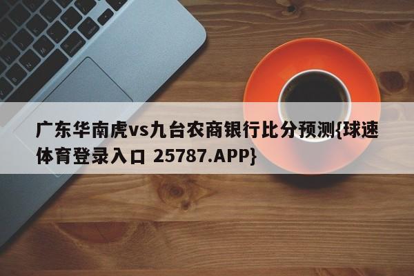 广东华南虎vs九台农商银行比分预测{球速体育登录入口 25787.APP}