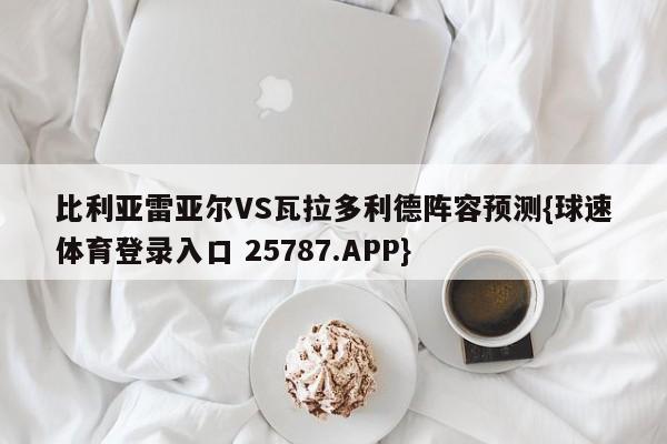 比利亚雷亚尔VS瓦拉多利德阵容预测{球速体育登录入口 25787.APP}