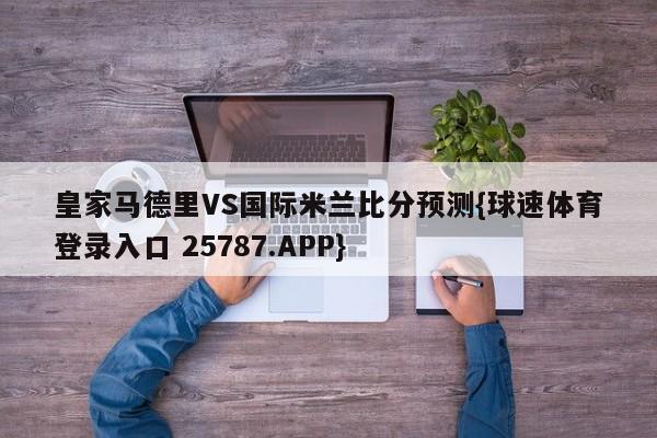 皇家马德里VS国际米兰比分预测{球速体育登录入口 25787.APP}