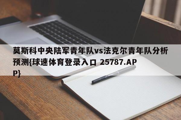 莫斯科中央陆军青年队vs法克尔青年队分析预测{球速体育登录入口 25787.APP}