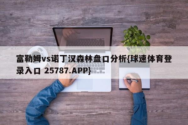 富勒姆vs诺丁汉森林盘口分析{球速体育登录入口 25787.APP}