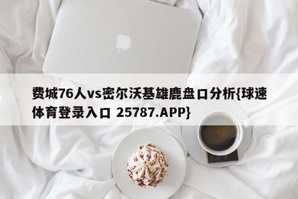 费城76人vs密尔沃基雄鹿盘口分析{球速体育登录入口 25787.APP}