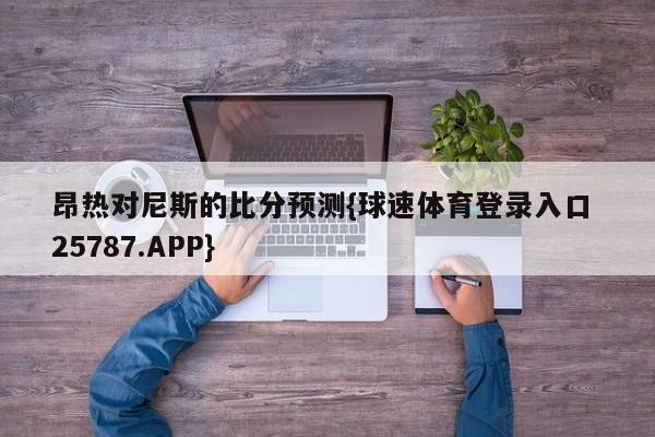 昂热对尼斯的比分预测{球速体育登录入口 25787.APP}