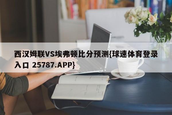 西汉姆联VS埃弗顿比分预测{球速体育登录入口 25787.APP}