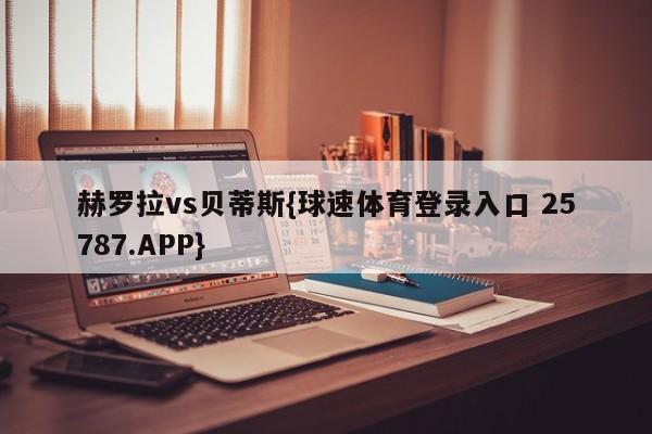 赫罗拉vs贝蒂斯{球速体育登录入口 25787.APP}