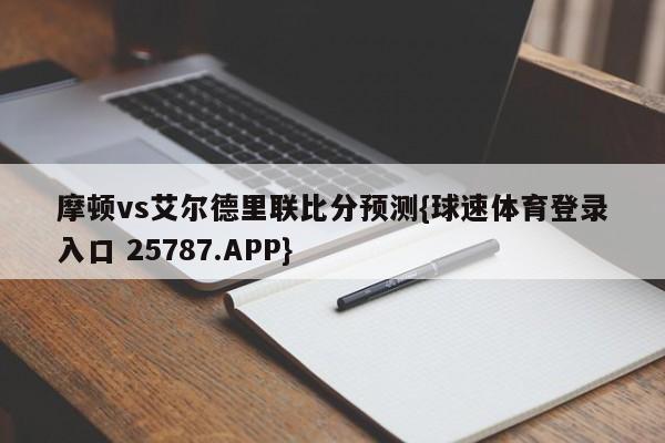 摩顿vs艾尔德里联比分预测{球速体育登录入口 25787.APP}