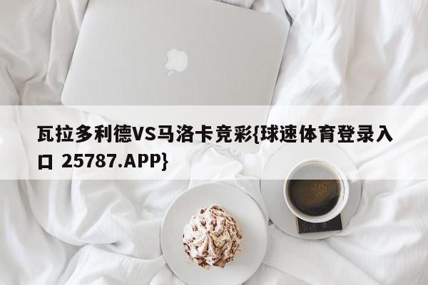 瓦拉多利德VS马洛卡竞彩{球速体育登录入口 25787.APP}