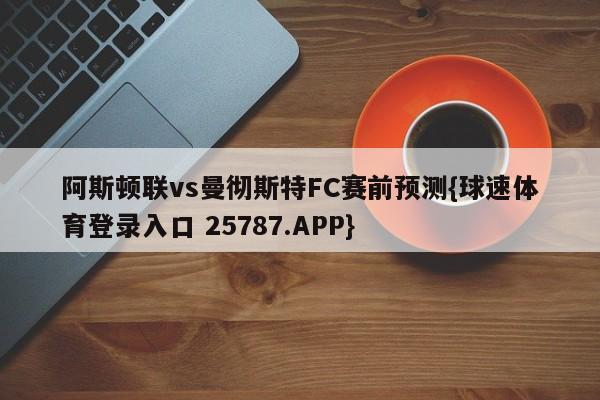 阿斯顿联vs曼彻斯特FC赛前预测{球速体育登录入口 25787.APP}