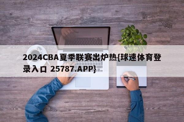 2024CBA夏季联赛出炉热{球速体育登录入口 25787.APP}