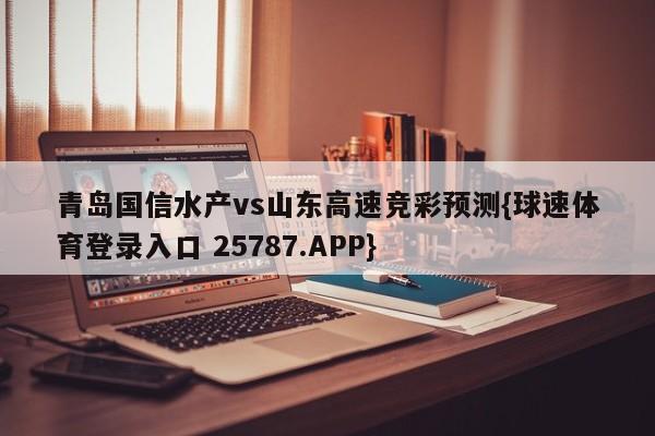 青岛国信水产vs山东高速竞彩预测{球速体育登录入口 25787.APP}