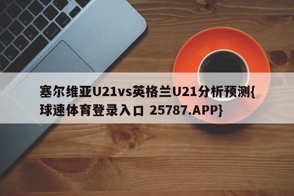 塞尔维亚U21vs英格兰U21分析预测{球速体育登录入口 25787.APP}