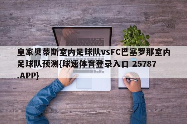 皇家贝蒂斯室内足球队vsFC巴塞罗那室内足球队预测{球速体育登录入口 25787.APP}