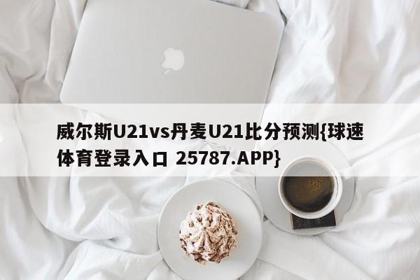威尔斯U21vs丹麦U21比分预测{球速体育登录入口 25787.APP}
