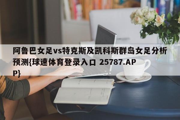 阿鲁巴女足vs特克斯及凯科斯群岛女足分析预测{球速体育登录入口 25787.APP}