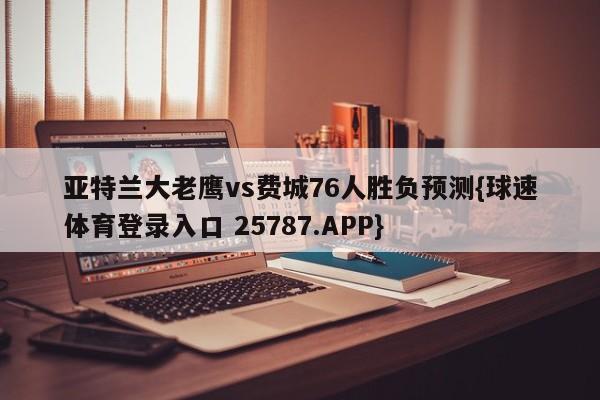 亚特兰大老鹰vs费城76人胜负预测{球速体育登录入口 25787.APP}