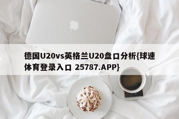 德国U20vs英格兰U20盘口分析{球速体育登录入口 25787.APP}