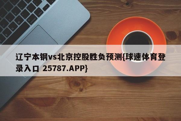 辽宁本钢vs北京控股胜负预测{球速体育登录入口 25787.APP}