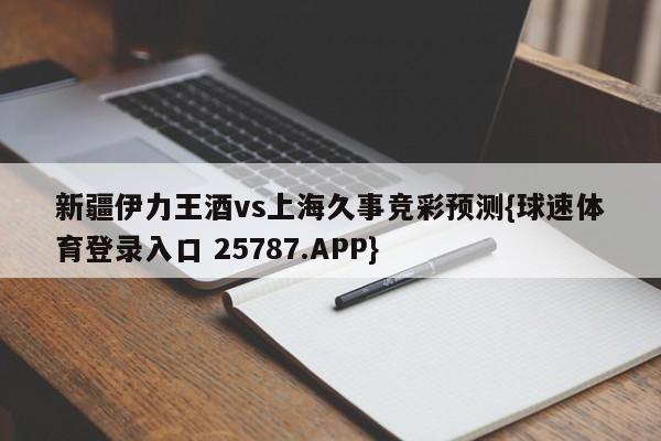 新疆伊力王酒vs上海久事竞彩预测{球速体育登录入口 25787.APP}