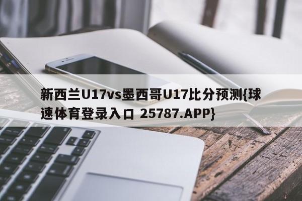 新西兰U17vs墨西哥U17比分预测{球速体育登录入口 25787.APP}
