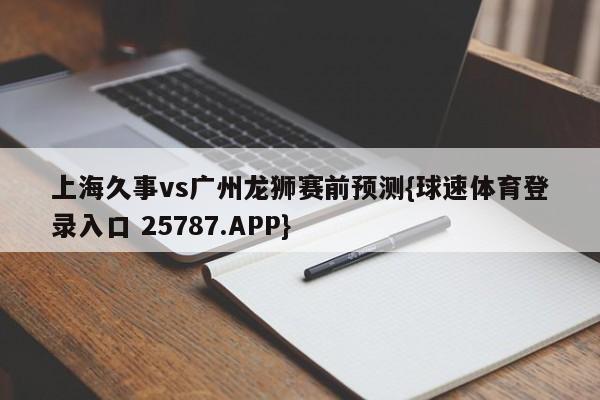 上海久事vs广州龙狮赛前预测{球速体育登录入口 25787.APP}