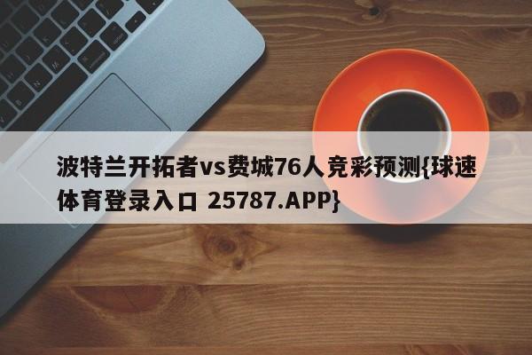 波特兰开拓者vs费城76人竞彩预测{球速体育登录入口 25787.APP}