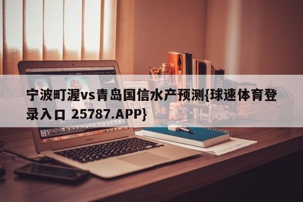 宁波町渥vs青岛国信水产预测{球速体育登录入口 25787.APP}