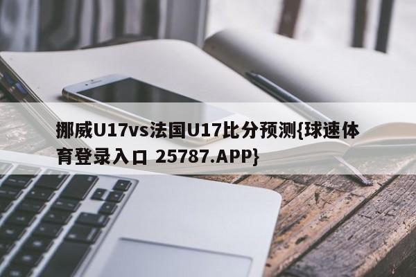 挪威U17vs法国U17比分预测{球速体育登录入口 25787.APP}