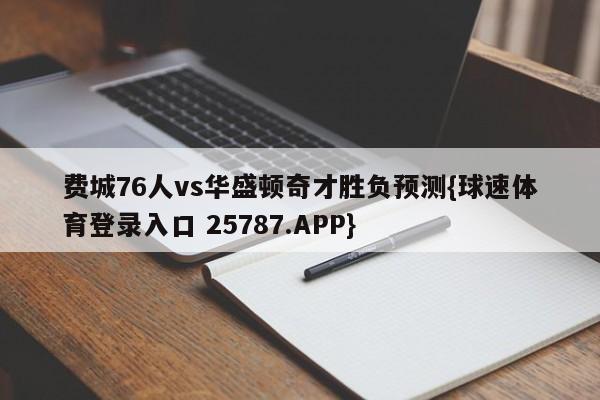 费城76人vs华盛顿奇才胜负预测{球速体育登录入口 25787.APP}