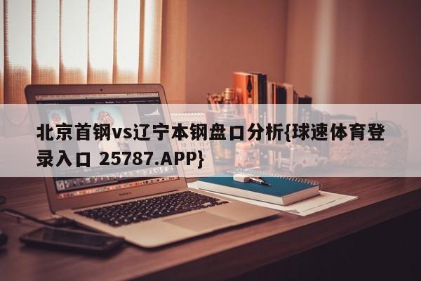 北京首钢vs辽宁本钢盘口分析{球速体育登录入口 25787.APP}