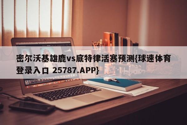 密尔沃基雄鹿vs底特律活塞预测{球速体育登录入口 25787.APP}