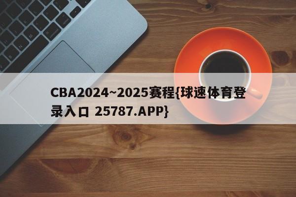 CBA2024～2025赛程{球速体育登录入口 25787.APP}