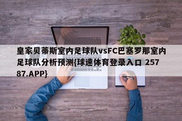 皇家贝蒂斯室内足球队vsFC巴塞罗那室内足球队分析预测{球速体育登录入口 25787.APP}