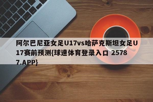 阿尔巴尼亚女足U17vs哈萨克斯坦女足U17赛前预测{球速体育登录入口 25787.APP}