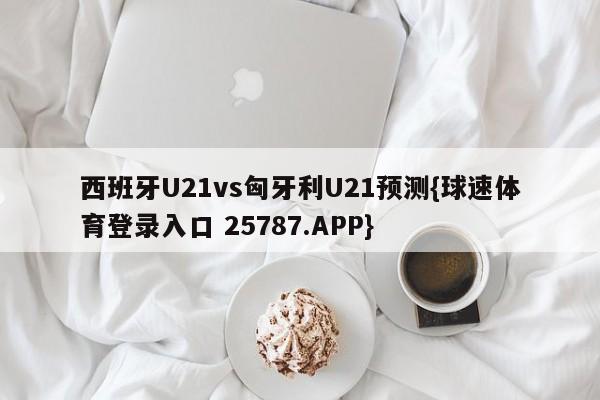 西班牙U21vs匈牙利U21预测{球速体育登录入口 25787.APP}