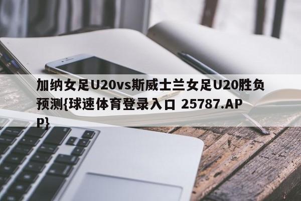 加纳女足U20vs斯威士兰女足U20胜负预测{球速体育登录入口 25787.APP}
