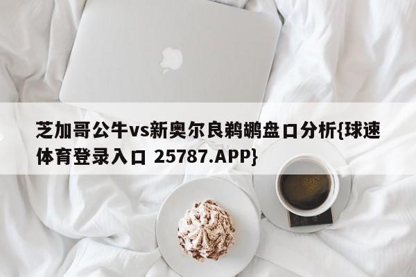 芝加哥公牛vs新奥尔良鹈鹕盘口分析{球速体育登录入口 25787.APP}