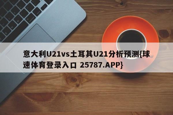 意大利U21vs土耳其U21分析预测{球速体育登录入口 25787.APP}