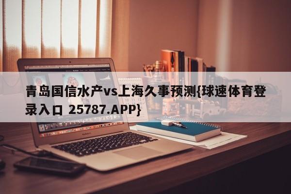青岛国信水产vs上海久事预测{球速体育登录入口 25787.APP}