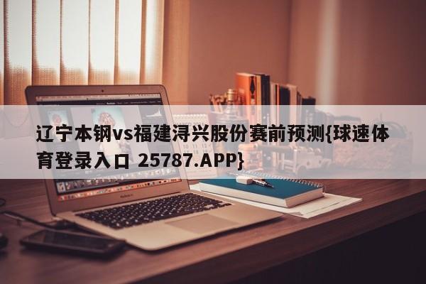 辽宁本钢vs福建浔兴股份赛前预测{球速体育登录入口 25787.APP}
