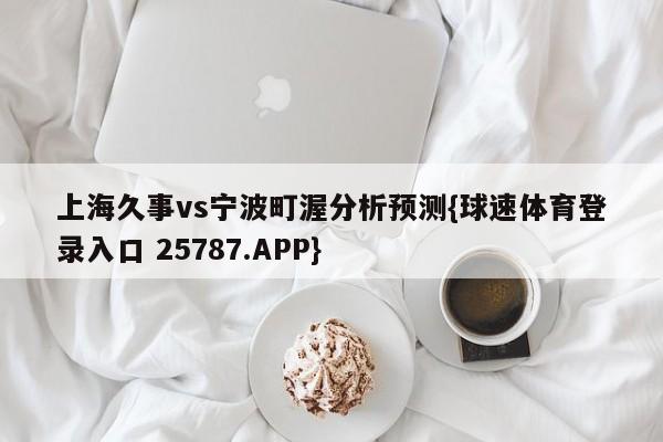 上海久事vs宁波町渥分析预测{球速体育登录入口 25787.APP}