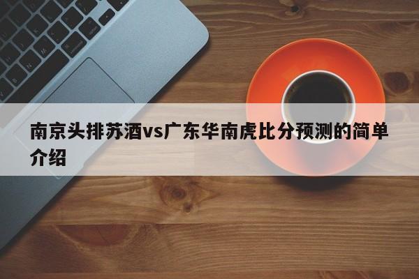 南京头排苏酒vs广东华南虎比分预测的简单介绍