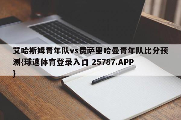 艾哈斯姆青年队vs费萨里哈曼青年队比分预测{球速体育登录入口 25787.APP}