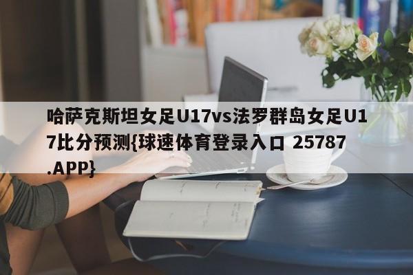 哈萨克斯坦女足U17vs法罗群岛女足U17比分预测{球速体育登录入口 25787.APP}