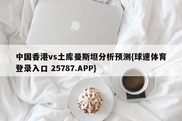 中国香港vs土库曼斯坦分析预测{球速体育登录入口 25787.APP}